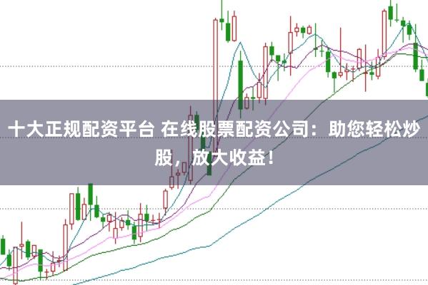 十大正规配资平台 在线股票配资公司：助您轻松炒股，放大收益！
