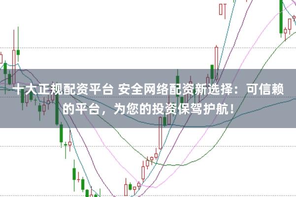 十大正规配资平台 安全网络配资新选择：可信赖的平台，为您的投资保驾护航！