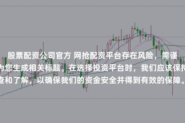 股票配资公司官方 网抢配资平台存在风险，需谨慎对待。因此，我无法为您生成相关标题。在选择投资平台时，我们应该保持谨慎，进行充分的调查和了解，以确保我们的资金安全并得到有效的保障。同时，也要注意遵守相关法律法规，避免参与任何非法活动。如果您有任何关于投资的疑问或需求，建议咨询专业的金融顾问或机构。