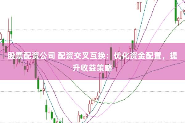 股票配资公司 配资交叉互换：优化资金配置，提升收益策略