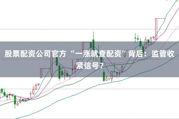 股票配资公司官方 “一涨就查配资”背后：监管收紧信号？