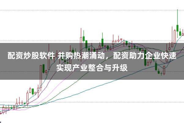 配资炒股软件 并购热潮涌动，配资助力企业快速实现产业整合与升级