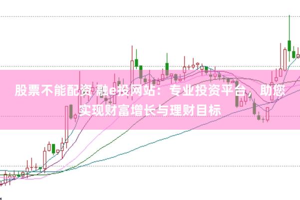 股票不能配资 融e投网站：专业投资平台，助您实现财富增长与理财目标