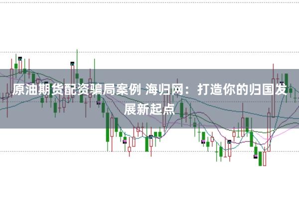 原油期货配资骗局案例 海归网：打造你的归国发展新起点