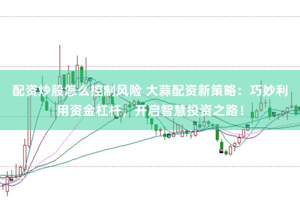 配资炒股怎么控制风险 大蒜配资新策略：巧妙利用资金杠杆，开启智慧投资之路！