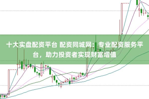 十大实盘配资平台 配资同城网：专业配资服务平台，助力投资者实现财富增值