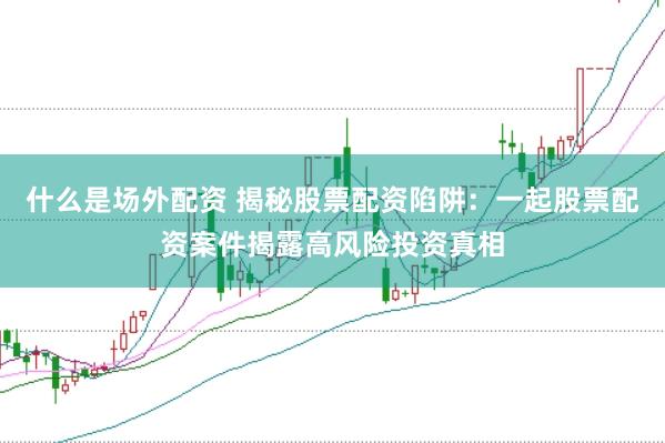 什么是场外配资 揭秘股票配资陷阱：一起股票配资案件揭露高风险投资真相