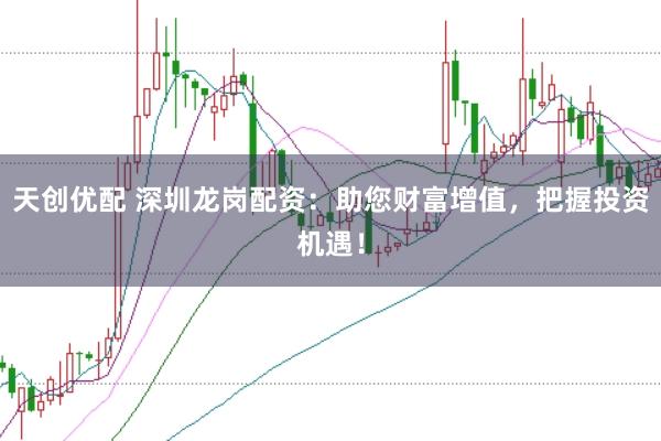 天创优配 深圳龙岗配资：助您财富增值，把握投资机遇！