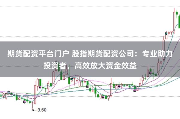 期货配资平台门户 股指期货配资公司：专业助力投资者，高效放大资金效益