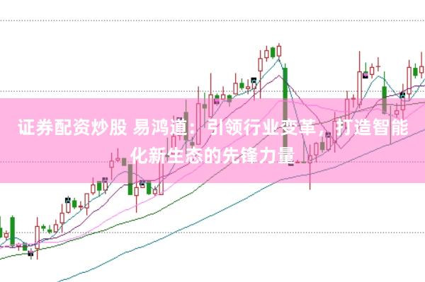 证券配资炒股 易鸿道：引领行业变革，打造智能化新生态的先锋力量