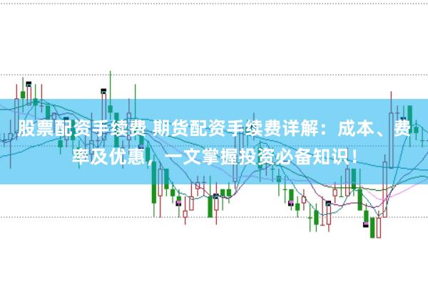 股票配资手续费 期货配资手续费详解：成本、费率及优惠，一文掌握投资必备知识！