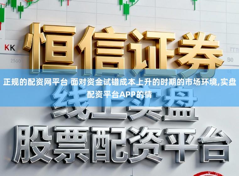 正规的配资网平台 面对资金试错成本上升的时期的市场环境,实盘配资平台APP的情