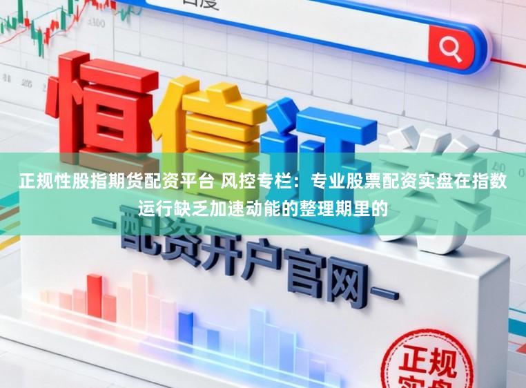 正规性股指期货配资平台 风控专栏：专业股票配资实盘在指数运行缺乏加速动能的整理期里的