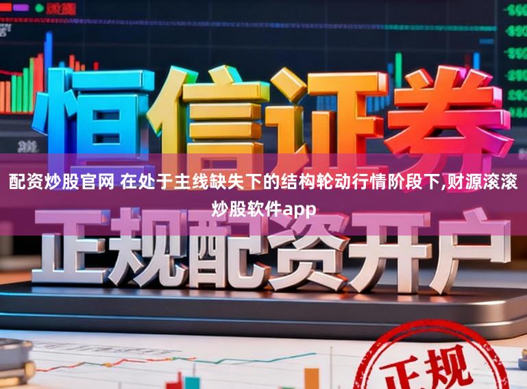 配资炒股官网 在处于主线缺失下的结构轮动行情阶段下,财源滚滚炒股软件app