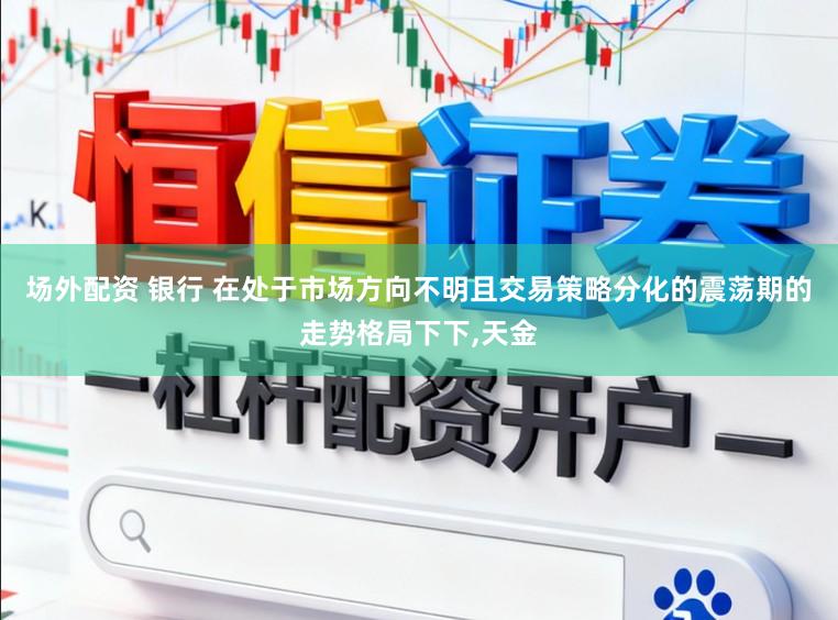 场外配资 银行 在处于市场方向不明且交易策略分化的震荡期的走势格局下下,天金