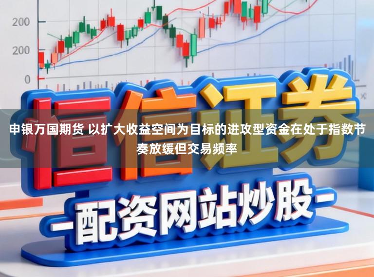 申银万国期货 以扩大收益空间为目标的进攻型资金在处于指数节奏放缓但交易频率