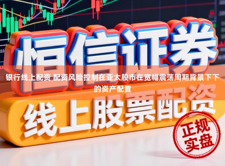 银行线上配资 配资风险控制在亚太股市在宽幅震荡周期背景下下的资产配置
