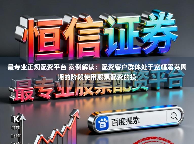 最专业正规配资平台 案例解读：配资客户群体处于宽幅震荡周期的阶段使用股票配资的投