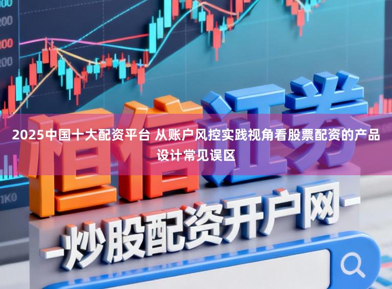 2025中国十大配资平台 从账户风控实践视角看股票配资的产品设计常见误区
