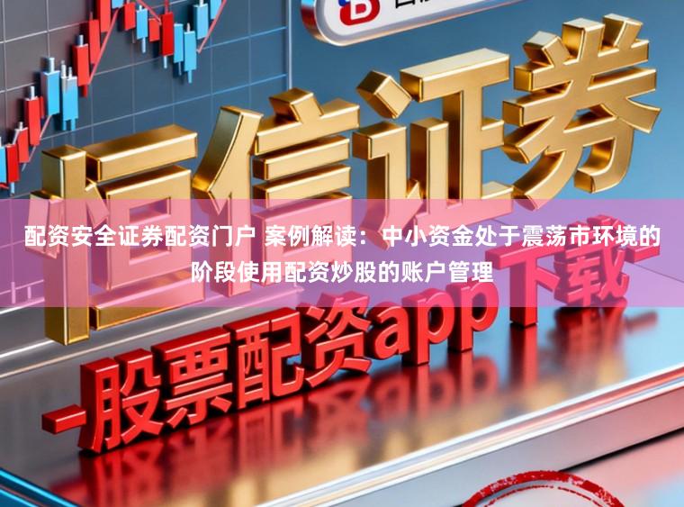 配资安全证券配资门户 案例解读：中小资金处于震荡市环境的阶段使用配资炒股的账户管理