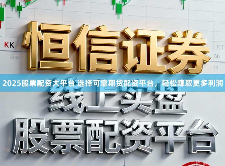 2025股票配资大平台 选择可靠期货配资平台，轻松赚取更多利润